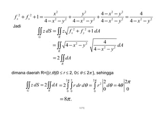 2 2
1x y
G R
z dS z f f dA= + +∫∫ ∫∫
Jadi
2 2
2 2
4
4
4R
x y dA
x y
= − −
− −∫∫
2
R
dA= ∫∫
dimana daerah R={(r,θ)|0 ≤ r ≤ 2, 0≤ θ ≤ 2π }, sehingga
2
G R
z dS dA=∫∫ ∫∫
2 2 2
2
0 0 0
2 2
2 4
0 0
r dr d r d
π π
π
θ θ θ= = =∫ ∫ ∫
8 .π=
KPB
2 2 2 2
2 2
2 2 2 2 2 2 2 2
4 4
1
4 4 4 4
x x
x y x y
f f
x y x y x y x y
− −
+ + = + + =
− − − − − − − −
 
