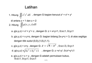 LatihanLatihan
1. Hitung , dengan G bagian kerucut z2
= x2
+ y2
di antara z = 1 dan z = 2
2 2
G
x z dS∫∫
2. Hitung
a. g(x,y,z) = x2
+ y2
+ z , dengan G: z = x+y+1, 0≤x≤1, 0≤y≤1
( , , )
G
g x y z dS∫∫
c. g(x,y,z) = x+y , dengan G: , 0≤x≤√3, 0≤y≤1
2
4 xz −=
d. g(x,y,z) = , dengan G: z =x2
-y2
, 0≤x2
+y2
≤12 2
4 4 1x y+ +
e. g(x,y,z) = x + y , dengan G adalah permukaan kubus,
0≤x≤1, 0≤y≤1, 0≤z≤1
KPB
b. g(x,y,z) = x y+z, dengan G: bagian bidang 2x-y+z = 3, di atas segitiga
dengan titik sudut (0,0),(1,0),(1,1).
 