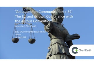 “An update on Communication c-32:
The EU and its own Compliance with
the Aarhus Convention”
Anne Friel, ClientEarth
ELIG Environmental Law Seminar
Dublin
14 July2018
 
