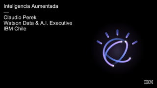 Inteligencia Aumentada
—
Claudio Perek
Watson Data & A.I. Executive
IBM Chile
 