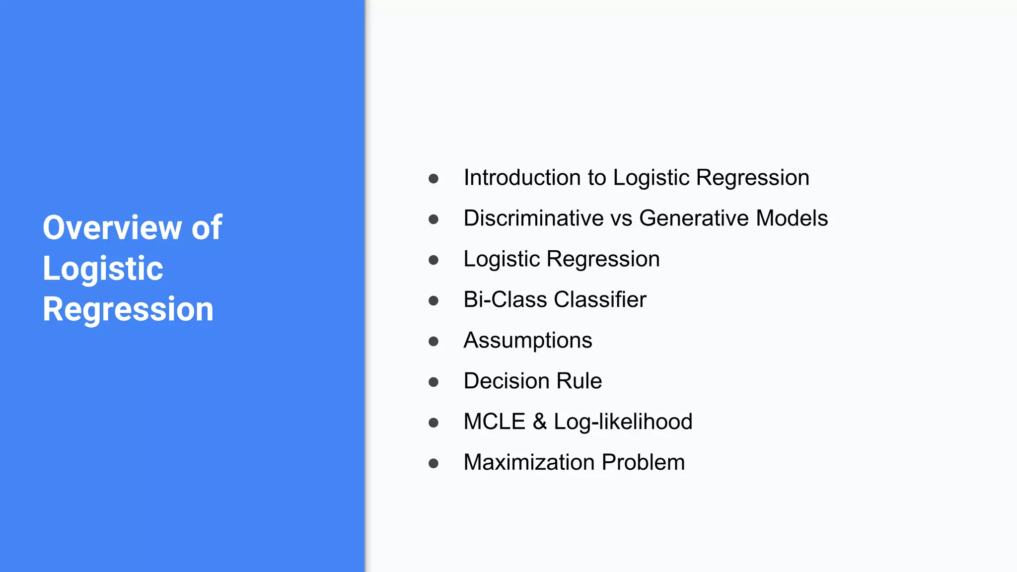 ● Introduction to Logistic Regression
● Discriminative vs Generative Models
● Logistic Regression
● Bi-Class Classifier
● Assumptions
● Decision Rule
● MCLE & Log-likelihood
● Maximization Problem
Overview of
Logistic
Regression