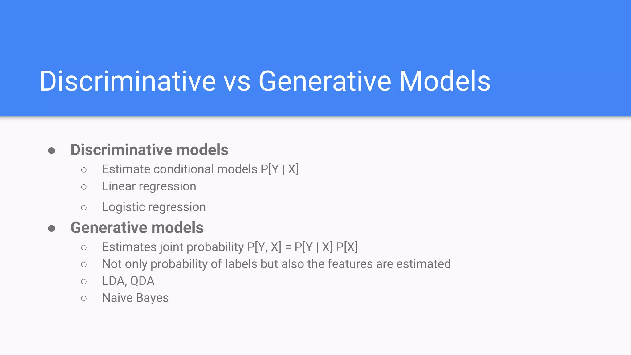Discriminative vs Generative Models
● Discriminative models
○ Estimate conditional models P[Y | X]
○ Linear regression
○ Logistic regression
● Generative models
○ Estimates joint probability P[Y, X] = P[Y | X] P[X]
○ Not only probability of labels but also the features are estimated
○ LDA, QDA
○ Naive Bayes
 