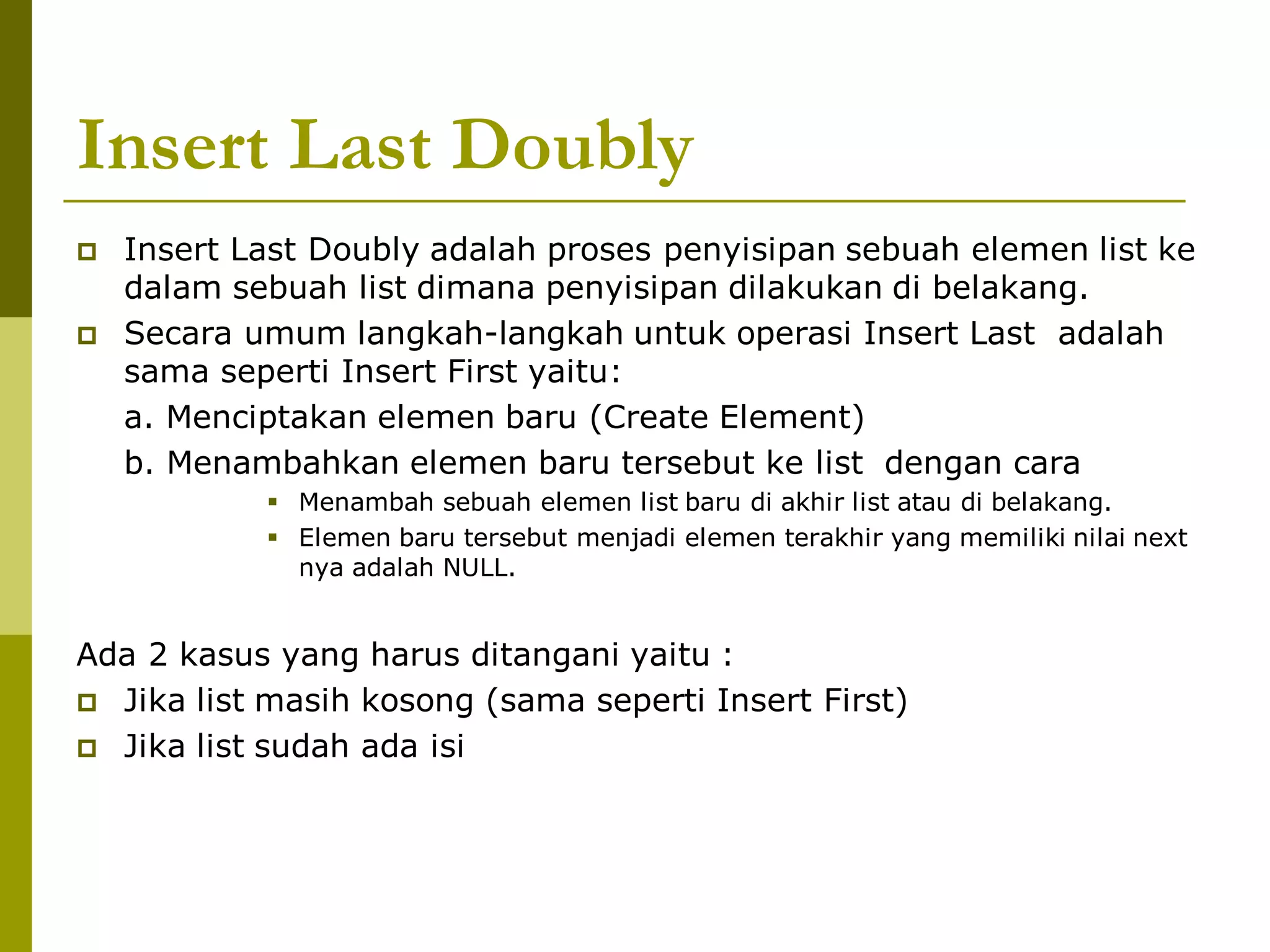 Insert Last Doubly
 Insert Last Doubly adalah proses penyisipan sebuah elemen list ke
dalam sebuah list dimana penyisipan dilakukan di belakang.
 Secara umum langkah-langkah untuk operasi Insert Last adalah
sama seperti Insert First yaitu:
a. Menciptakan elemen baru (Create Element)
b. Menambahkan elemen baru tersebut ke list dengan cara
 Menambah sebuah elemen list baru di akhir list atau di belakang.
 Elemen baru tersebut menjadi elemen terakhir yang memiliki nilai next
nya adalah NULL.
Ada 2 kasus yang harus ditangani yaitu :
 Jika list masih kosong (sama seperti Insert First)
 Jika list sudah ada isi
 