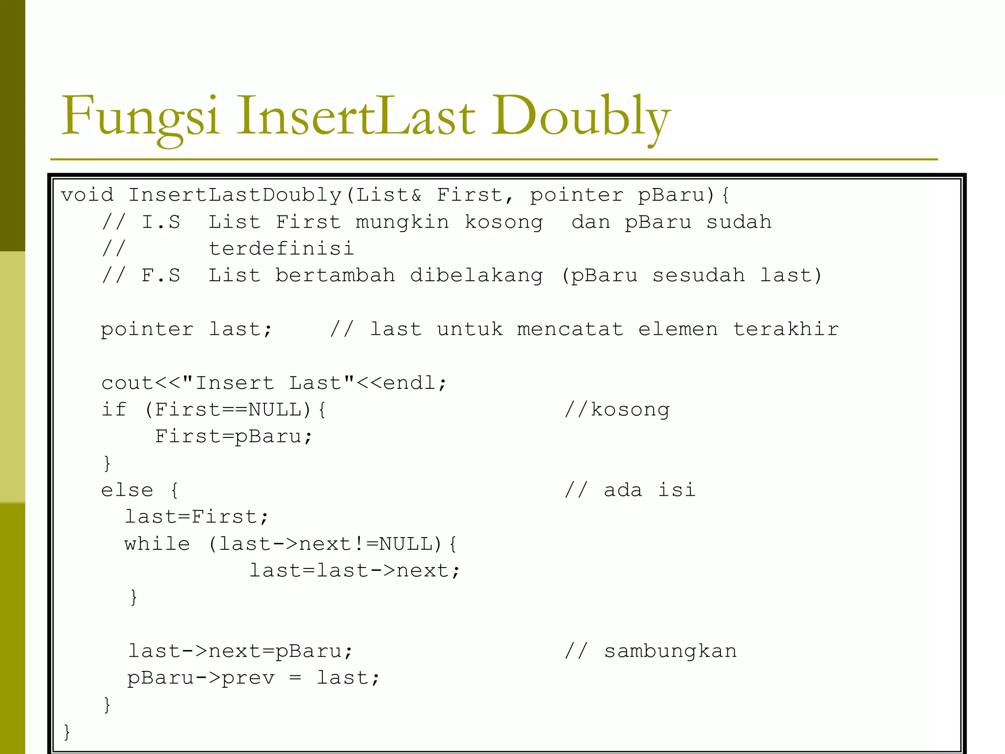 Fungsi InsertLast Doubly
void InsertLastDoubly(List& First, pointer pBaru){
// I.S List First mungkin kosong dan pBaru sudah
// terdefinisi
// F.S List bertambah dibelakang (pBaru sesudah last)
pointer last; // last untuk mencatat elemen terakhir
cout<<"Insert Last"<<endl;
if (First==NULL){ //kosong
First=pBaru;
}
else { // ada isi
last=First;
while (last->next!=NULL){
last=last->next;
}
last->next=pBaru; // sambungkan
pBaru->prev = last;
}
}
 