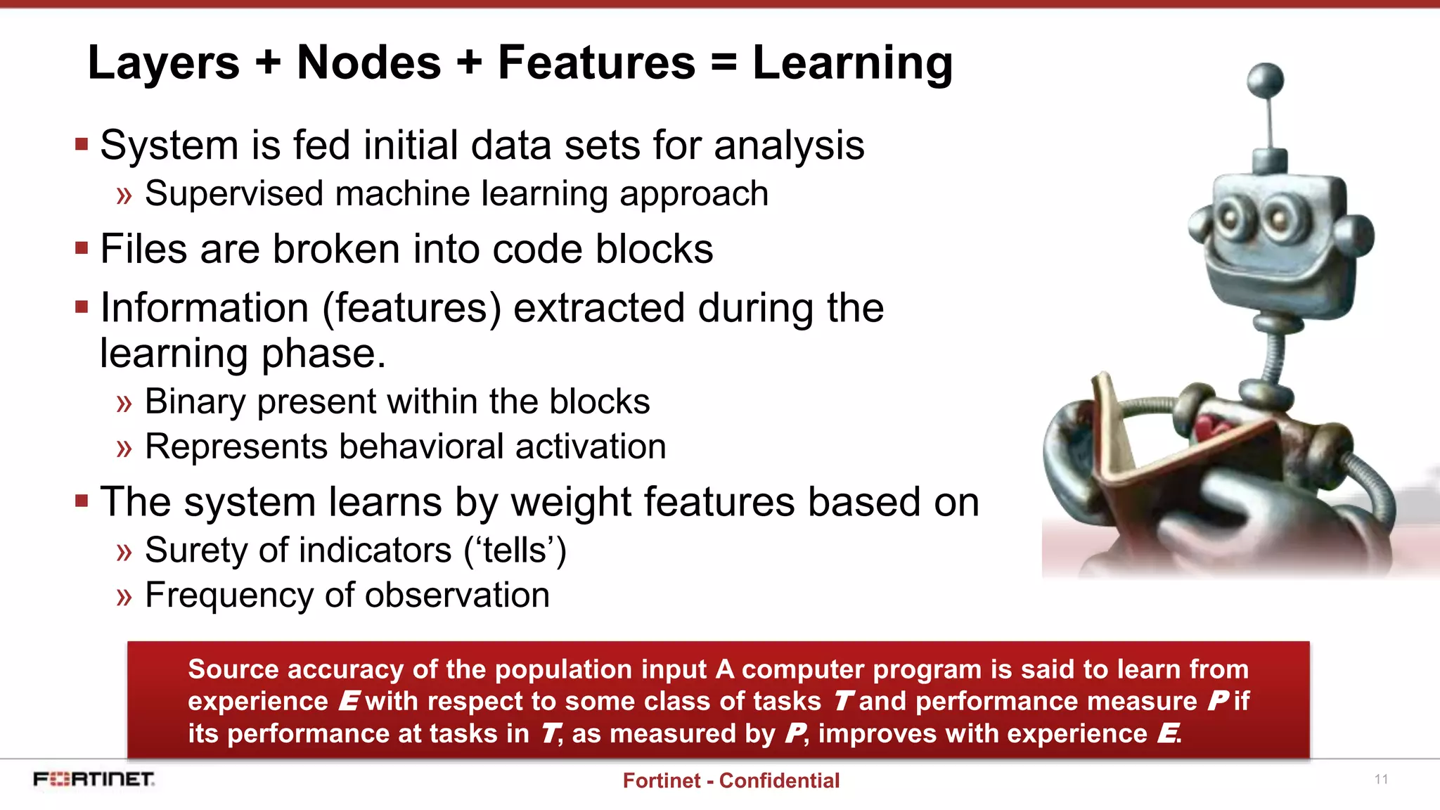 11Fortinet - Confidential
 System is fed initial data sets for analysis
» Supervised machine learning approach
 Files are broken into code blocks
 Information (features) extracted during the
learning phase.
» Binary present within the blocks
» Represents behavioral activation
 The system learns by weight features based on
» Surety of indicators (‘tells’)
» Frequency of observation
Layers + Nodes + Features = Learning
Source accuracy of the population input A computer program is said to learn from
experience E with respect to some class of tasks T and performance measure P if
its performance at tasks in T, as measured by P, improves with experience E.
 