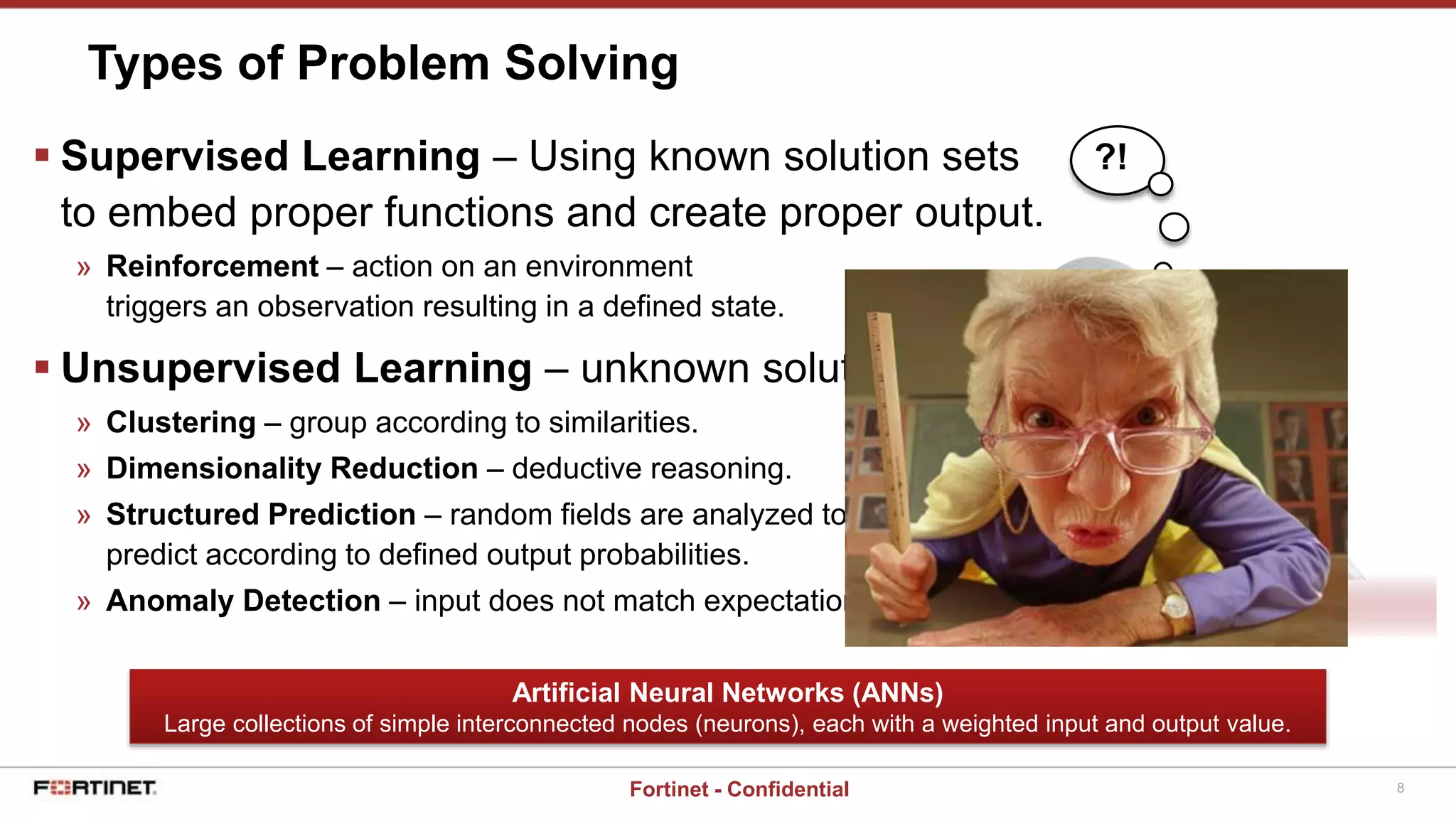 8Fortinet - Confidential
 Supervised Learning – Using known solution sets
to embed proper functions and create proper output.
» Reinforcement – action on an environment
triggers an observation resulting in a defined state.
 Unsupervised Learning – unknown solution sets
» Clustering – group according to similarities.
» Dimensionality Reduction – deductive reasoning.
» Structured Prediction – random fields are analyzed to
predict according to defined output probabilities.
» Anomaly Detection – input does not match expectations.
Types of Problem Solving
Artificial Neural Networks (ANNs)
Large collections of simple interconnected nodes (neurons), each with a weighted input and output value.
?!
 