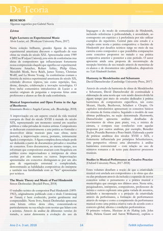 Da Teoria TeMA informativo
Ano 2 n. 3 set. 2018 14 TeMA informativo
RESUMOS
Algumas sugestões por Gabriel Navia
Livros
Eight Lectures on Experimental Music
Alvin Lucier, ed. (Wesleyan University Press, 2017)
Nesta coleção brilhante, grandes figuras da música
experimental americana discutem o significado de suas
obras na virada do século XXI. Apresentadas entre 1989
e 2002 na Wesleyan University, esta série de conferências traz
ideias de compositores que influenciaram fortemente
nossa compreensão daquilo que significa ser experimental:
Maryanne Amacher, Robert Ashley, Philip Glass,
Meredith Monk, Steve Reich, James Tenney, Christian
Wolff, and La Monte Young. As conferências contam a
história da música experimental americana do século XX,
cobrindo diversos tópicos, tais como repetição, fase,
drone, duração, colaboração e inovação tecnológica. O
livro inclui comentários introdutórios de Lucier e as
sessões originais de perguntas e respostas feitas entre
professores e alunos ao fim de cada conferência.
Musical Improvisation and Open Forms in the Age
of Beethoven
Gianmario Borio e Angela Carone, eds. (Routledge, 2018)
A improvisação era um aspecto crucial da vida musical
europeia do final do século XVIII à metade do século
XIX, representando um momento central em ocasiões
públicas e vidas privadas de muitos artistas. Compositores
se dedicavam extensivamente a esta prática ao formular e
desenvolver ideias musicais para suas obras; neste
período, a improvisação estava, portanto, intimamente
ligada à composição. A figura completa dessa relação pode
ser deduzida a partir de documentos privados e resenhas
de concertos. Estes documentos, ao mesmo tempo, nos
informam que compositores atuavam com frequência em
público como improvisadores e intérpretes de obras
escritas por eles mesmos ou outros. Improvisações
apresentadas em concertos distinguiam-se por um alto
grau de organização estrutural e complexidade,
demonstrando as habilidades compositivas do intérprete
e também sua familiaridade com as “leis” apresentadas
por teóricos.
The Music Theory and Music of Paul Hindemith
Simon Desbruslais (Boydell Press, 2018)
O trabalho teórico do compositor Paul Hindemith (1895-
1963), originalmente publicado com o título Unterweisung
im Tonsatz é bem conhecido, porém geralmente mal
compreendido. Neste livro, Simon Desbruslais apresenta
uma leitura crítica desta obra, concentrando-se
particularmente na sua relação com teorias que lidam com
a acústica. Através da análise de diferentes versões do
tratado, o autor demonstra a evolução do uso da
linguagem e do modo de comunicacão de Hindemith,
incluindo referências à politonalidade, à atonalidade, ao
contraponto em espécies e à preferência por não utilizar
exemplos do repertório. Central para este estudo é a
relação entre teoria e prática compositiva: o fascínio de
Hindemith por desafios teóricos surge no meio de sua
carreira como compositor o que possibilita comparações
entre conceitos propostos no tratado e sua prática
compositva anterior e posterior a este período. O autor
apresenta ainda uma proposta de reconstrução da
recepção histórica de seu tratado através de memórias de
ex-alunos e de documentos não publicados, disponíveis
no Yale Hindemith Institute.
Harmony in Mendelssohn and Schumann
David Damschroder (Cambridge University Press, 2017)
Através do estudo da harmonia de obras de Mendelssohn
e Schumann, David Damschroder dá continuidade à
elaboração de uma teoria que vem sendo desenvolvida há
algum tempo por meio de estudos dedicados à prática
harmônica de compositores específicos, tais como
Mozart, Haydn, Beethoven, Schubert e Chopin. Os
capítulos introdutórios apresentam os conceitos básicos
do sistema de forma criativa. Seguindo o modelo de suas
últimas publicações, na seção denominada Masterworks,
Damschroder apresenta análises detalhadas de
movimentos de obras para piano, voz, e música de
câmara, e compara suas conclusões com aquelas
propostas por outros analistas, por exemplo, Benedict
Taylor, Poundie Burstein e Peter Smith. Elaborada a partir
de práticas analíticas dos séculos XVIII e XIX, e
fortemente influenciada por princípios Schenkerianos,
esta perspectiva oferece uma alternativa à análise
harmônica convencional – com relação ao uso de
números romanos e de texto para descrever processos
musicais.
Studies in Musical Performance as Creative Practice
(Oxford University Press, 2017-2018)
Estes volumes desafiam a noção de que a criatividade
musical está atrelada aos compositores e às obras que eles
ou elas produzem através da inclusão e expansão de novos
conceitos sobre o pensamento e a prática musical e
musicológica que emergiu nos últimos anos. Nesta série,
pesquisadores, intérpretes, compositores, professores de
música e outros exploram uma gama variada de assuntos,
incluindo a incorporacão e a projeção da criatividade
através da performance, a formação de performances
através do tempo e como a compreensão da performance
musical como uma prática criativa varia de acordo com o
contexto global, idioma e condições performáticas.
O primeiro volume, Musicians in the Making (eds. John
Rink, Helena Gaunt and Aaron Williamon), explora o
Da Teoria TeMA informativo
 