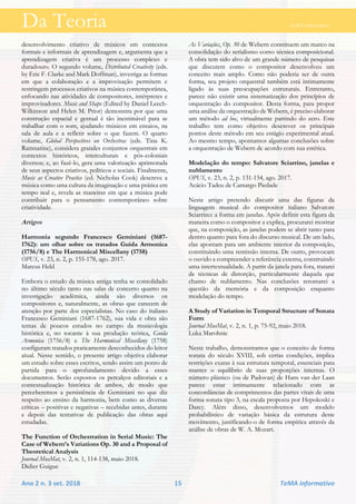 Da Teoria TeMA informativo
Ano 2 n. 3 set. 2018 15 TeMA informativo
desenvolvimento criativo de músicos em contextos
formais e informais de aprendizagem e, argumenta que a
aprendizagem criativa é um processo complexo e
duradouro. O segundo volume, Distributed Creativity (eds.
by Eric F. Clarke and Mark Doffman), investiga as formas
em que a colaboração e a improvisação permitem e
restringem processos criativos na música contemporânea,
enfocando nas atividades de compositores, intérpretes e
improvisadores. Music and Shape (Edited by Daniel Leech-
Wilkinson and Helen M. Prior) demonstra por que uma
construção espacial e gestual é tão inestimável para se
trabalhar com o som, ajudando músicos em ensaios, na
sala de aula e a refletir sobre o que fazem. O quarto
volume, Global Perspectives on Orchestras (eds. Tina K.
Ramnarine), considera grandes conjuntos orquestrais em
contextos históricos, interculturais e pós-coloniais
diversos; e, ao fazê-lo, gera uma valorização aprimorada
de seus aspectos criativos, políticos e sociais. Finalmente,
Music as Creative Practice (ed. Nicholas Cook) descreve a
música como uma cultura da imaginação e uma prática em
tempo real e, revela as maneiras em que a música pode
contribuir para o pensamento contemporâneo sobre
criatividade.
Artigos
Harmonia segundo Francesco Geminiani (1687-
1762): um olhar sobre os tratados Guida Armonica
(1756/8) e The Harmonical Miscellany (1758)
OPUS, v. 23, n. 2, p. 155-178, ago. 2017.
Marcus Held
Embora o estudo da música antiga tenha se consolidado
no último século tanto nas salas de concerto quanto na
investigação acadêmica, ainda são diversos os
compositores e, naturalmente, as obras que carecem de
atenção por parte dos especialistas. No caso do italiano
Francesco Geminiani (1687-1762), sua vida e obra são
temas de poucos estudos no campo da musicologia
histórica e, no tocante à sua produção teórica, Guida
Armonica (1756/8) e The Harmonical Miscellany (1758)
configuram tratados praticamente desconhecidos do leitor
atual. Nesse sentido, o presente artigo objetiva elaborar
um estudo sobre esses escritos, sendo assim um ponto de
partida para o aprofundamento devido a esses
documentos. Serão expostos os percalços editoriais e a
contextualização histórica de ambos, de modo que
perceberemos a persistência de Geminiani no que diz
respeito ao ensino da harmonia, bem como as diversas
críticas – positivas e negativas – recebidas antes, durante
e depois das tentativas de publicação das obras aqui
estudadas.
The Function of Orchestration in Serial Music: The
Case of Webern’s Variations Op. 30 and a Proposal of
Theoretical Analysis
Journal MusMat, v. 2, n. 1, 114-138, maio 2018.
Didier Guigue
As Variações, Op. 30 de Webern constituem um marco na
consolidação do serialismo como técnica composicional.
A obra tem sido alvo de um grande número de pesquisas
que discutem como o compositor desenvolveu um
conceito mais amplo. Como não poderia ser de outra
forma, seu projeto orquestral também está intimamente
ligado às suas preocupações estruturais. Entretanto,
parece não existir uma sistematização dos princípios de
orquestração do compositor. Desta forma, para propor
uma análise da orquestração de Webern, é preciso elaborar
um método ad hoc, virtualmente partindo do zero. Este
trabalho tem como objetivo descrever os principais
pontos deste método em seu estágio experimental atual.
Ao mesmo tempo, apontamos algumas conclusões sobre
a orquestração de Webern de acordo com sua estética.
Modelação do tempo: Salvatore Sciarrino, janelas e
nublamento
OPUS, v. 23, n. 2, p. 131-154, ago. 2017.
Acácio Tadeu de Camargo Piedade
Neste artigo pretendo discutir uma das figuras da
linguagem musical do compositor italiano Salvatore
Sciarrino: a forma em janelas. Após definir esta figura da
maneira como o compositor a explica, procurarei mostrar
que, na composição, as janelas podem se abrir tanto para
dentro quanto para fora do discurso musical. De um lado,
elas apontam para um ambiente interior da composição,
constituindo uma remissão interna. De outro, provocam
o ouvido a compreender a referência externa, construindo
uma intertextualidade. A partir da janela para fora, tratarei
de técnicas de distorção, particularmente daquela que
chamo de nublamento. Nas conclusões retomarei a
questão da memória e da composição enquanto
modelação do tempo.
A Study of Variation in Temporal Structure of Sonata
Form
Journal MusMat, v. 2, n. 1, p. 75-92, maio 2018.
Luka Marohnic
Neste trabalho, demonstramos que o conceito de forma
sonata do século XVIII, sob certas condições, implica
restrições exatas à sua estrutura temporal, essenciais para
manter o equilíbrio de suas proporções internas. O
número plástico (ou de Padovan) de Hans van der Laan
parece estar intimamente relacionado com as
concordâncias de comprimentos das partes vitais de uma
forma sonata tipo 3, na escala proposta por Hepokoski e
Darcy. Além disso, desenvolvemos um modelo
probabilístico de variação básica da estrutura deste
movimento, justificando-o de forma empírica através da
análise de obras de W. A. Mozart.
 