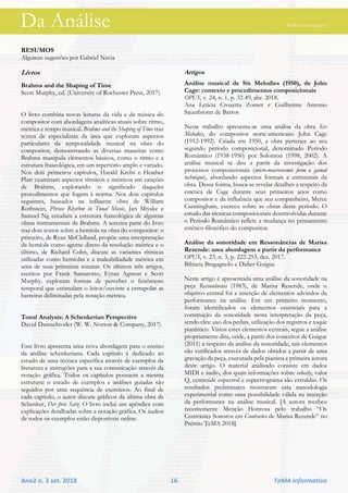 Da Análise TeMA informativo
Ano2 n. 3 set. 2018 16 TeMA informativo
RESUMOS
Algumas sugestões por Gabriel Navia
Livros
Brahms and the Shaping of Time
Scott Murphy, ed. (University of Rochester Press, 2017)
O livro combina novas leituras da vida e da música do
compositor com abordagens analíticas atuais sobre ritmo,
métrica e tempo musical. Brahms and the Shaping of Time traz
textos de especialistas da área que exploram aspectos
particulares da temporalidade musical na obra do
compositor, demonstrando as diversas maneiras como
Brahms manipula elementos básicos, como o ritmo e a
estrutura fraseológica, em um repertório amplo e variado.
Nos dois primeiros capítulos, Harald Krebs e Heather
Platt examinam aspectos rítmicos e métricos em canções
de Brahms, explorando o significado daqueles
procedimentos que fogem à norma. Nos dois capítulos
seguintes, baseados na influente obra de William
Rothstein, Phrase Rhythm in Tonal Music, Jan Miyake e
Samuel Ng estudam a estrutura fraseológica de algumas
obras instrumentais de Brahms. A terceira parte do livro
traz dois textos sobre a hemíola na obra do compositor: o
primeiro, de Ryan McClelland, propõe uma interpretação
da hemíola como agente direto da resolução métrica e o
último, de Richard Cohn, discute as variantes rítmicas
utilizadas como hemíolas e a maleabiliadade métrica em
uma de suas primeiras sonatas. Os últimos três artigos,
escritos por Frank Samarotto, Eytan Agmon e Scott
Murphy, exploram formas de perceber o fenômeno
temporal que estimulam o leitor/ouvinte a extrapolar as
barreiras delimitadas pela notação métrica.
Tonal Analysis: A Schenkerian Perspective
David Damschroder (W. W. Norton & Company, 2017)
Este livro apresenta uma nova abordagem para o ensino
da análise schenkeriana. Cada capítulo é dedicado ao
estudo de uma técnica específica através de exemplos da
literatura e instruções para a sua comunicação através da
notação gráfica. Todos os capítulos possuem a mesma
estrutura: o estudo de exemplos e análises guiadas são
seguidos por uma sequência de exercícios. Ao final de
cada capítulo, o autor discute gráficos da última obra de
Schenker, Der freie Satz. O livro inclui um apêndice com
explicações detalhadas sobre a notação gráfica. Os áudios
de todos os exemplos estão disponíveis online.
Artigos
Análise musical de Six Melodies (1950), de John
Cage: contexto e procedimentos composicionais
OPUS, v. 24, n. 1, p. 32-49, abr. 2018.
Ana Leticia Crozetta Zomer e Guilherme Antonio
Sauerbronn de Barros
Neste trabalho apresenta-se uma análise da obra Six
Melodies, do compositor norte-americano John Cage
(1912-1992). Criada em 1950, a obra pertence ao seu
segundo período composicional, denominado Período
Romântico (1938-1950) por Solomon (1998, 2002). A
análise musical se deu a partir da investigação dos
processos composicionais (micro-macrocosmic form e gamut
technique), abordando aspectos formais e estruturais da
obra. Dessa forma, busca-se revelar detalhes a respeito da
estética de Cage durante seus primeiros anos como
compositor e da influência que seu companheiro, Merce
Cunningham, exerceu sobre as obras deste período. O
estudo das técnicas composicionais desenvolvidas durante
o Período Romântico reflete a mudança no pensamento
estético-filosófico do compositor.
Análise da sonoridade em Ressonâncias de Marisa
Rezende: uma abordagem a partir da performance
OPUS, v. 23, n. 3, p. 222-253, dez. 2017.
Bibiana Bragagnolo e Didier Guigue
Neste artigo é apresentada uma análise da sonoridade na
peça Ressonâncias (1983), de Marisa Rezende, onde o
objetivo central foi a inserção de elementos advindos da
performance na análise. Em um primeiro momento,
foram identificados os elementos essenciais para a
construção da sonoridade nesta interpretação da peça,
sendo eles: uso dos pedais, utilização dos registros e toque
pianístico. Vistos estes elementos centrais, segue a análise
propriamente dita, onde, a partir dos conceitos de Guigue
(2011) a respeito da análise da sonoridade, tais elementos
são verificados através de dados obtidos a partir de uma
gravação da peça, executada pela pianista e primeira autora
deste artigo. O material analisado consiste em dados
MIDI e áudio, dos quais informações sobre velocity, valor
Q, centroide espectral e espectrograma são extraídas. Os
resultados preliminares mostraram esta metodologia
experimental como uma possibilidade válida na inserção
da performance na análise musical. [A autora recebeu
recentemente Menção Honrosa pelo trabalho “Os
Contrastes Sonoros em Contrastes de Marisa Rezende” no
Prêmio TeMA 2018].
Da Análise TeMA informativo
 