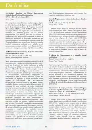 Da Análise TeMA informativo
Ano2 n. 3 set. 2018 17 TeMA informativo
Stravinsky’s Ragtime for Eleven Instruments:
Historical and Stylistic Considerations
OPUS, v. 24, n. 1, p. 8-31, abr. 2018.
Alexy Viegas
Este artigo é um estudo histórico‐analítico da peça Ragtime
for Eleven Instruments, de Igor Stravinsky (1882‐1971). A
partir da abordagem estilística do “ragtime tradicional”
(SCHAFER; RIEDEL, 1973. BERLIN, 1980), busca-se
investigar indícios em Ragtime for Eleven Instruments da
existência do elemento popular em seu material
composicional e da possível influência de arranjos de
ragtime nesta obra. Mesmo desconsiderando as evidências
históricas e afirmações de Stravinsky alegando ter tido
contato com partes instrumentais de ragtime trazidas dos
Estados Unidos por seu amigo Ernest Ansermet, a análise
musical comparativa realizada neste trabalho revela
características musicais similares entre Ragtime for Eleven
Instruments e exemplos da coleção High-Class Standard Rags.
De Montserrat às ressonâncias do piano: uma análise
com descritores de áudio
OPUS, v. 23, n. 3, p. 193-221, dez. 2017.
Danilo Rossetti e Jônatas Manzolli
Neste artigo, pertencente à pesquisa sobre a elaboração de
um modelo para a análise da música eletroacústica mista a
partir de descritores de áudio, realizamos a análise
de Ressonâncias (2015) para piano e sons eletrônicos de
Jônatas Manzolli. Como fundamentação teórica,
apresentamos uma abordagem sobre as Séries e a
Transformada de Fourier, operação que serve de base para
os processamentos eletroacústicos empregados na
composição e para as análises realizadas a partir dos
descritores. As hipóteses a serem verificadas dizem
respeito à maleabilidade dos processamentos
eletroacústicos empregados na peça, que podem fornecer
resultados distintos em interpretações diferentes, além da
existência de uma tendência de maior similaridade
espectral no processo composicional realizado, em que o
nível de variação entre duas interpretações é maior nas
seções iniciais e menor nas seções finais. Como
metodologia, analisamos as características espectrais dos
sons compostos em suporte fixo e comparamos o timbre
produzido (amálgama dos sons instrumentais e
eletroacústicos) em duas interpretações diferentes, a partir
dos dados obtidos nas análises. Concluímos discutindo
dois aspectos: (1) o nível de maleabilidade sonora atingido
pelo compositor na estruturação do processo criativo, e
(2) a impossibilidade da notação musical tradicional de
representar a completude dos resultados sonoros
emergentes, que decorrem da interação entre os sons
instrumentais e eletroacústicos (por meio da análise
desenvolvida). Ou seja, o modelo de análise estudado
justifica a sua aplicabilidade no contexto da música
eletroacústica mista atual, principalmente quando foca a
fusão dinâmica da parte instrumental com o suporte fixo
e/ou com o tratamento em tempo real.
Sinos de Nepomuceno: intertextualidade em Cloches
de Noël
OPUS, v. 23, n. 3, p. 109-141, dez. 2017.
Thiago Plaça Teixeira
O presente artigo propõe a realização de uma análise
musical da peça para piano Cloches de Noël (Sinos de Natal,
1915), do compositor brasileiro Alberto Nepomuceno
(1864-1920), procurando encontrar relações intertextuais.
A análise demonstra uma aproximação estilística da peça
com a obra religiosa de Franz Liszt (1811-1886),
principalmente no que concerne a quatro aspectos: (1) a
utilização explícita de melodias gregorianas; (2) a
harmonização de tais melodias com emprego exclusivo de
consonâncias; (3) a referência extramusical e idiomática ao
som dos sinos das igrejas e (4) a estrutura formal baseada
na intercalação de episódios musicais entre os trechos de
transcrição gregoriana.
O Gloria de Nepomuceno e o modelo formal
cecilianista
Revista Vórtex, v. 6, n. 1, p. 1-35, 2018.
Thiago Plaça Teixeira
O presente artigo visa analisar o contexto estético, o estilo
e as relações de intertextualidade musical do Gloria da
Missa a duas vozes de Alberto Nepomuceno (1864-1920).
Verifica-se que a estruturação utilizada pelo compositor
no que tange ao plano harmônico, à textura musical, às
relações temáticas e aos andamentos, reproduz um
específico modelo formal convencional do repertório
sacro elaborado no contexto do movimento cecilianista
em geral, e particularmente a forma musical encontrada
no Gloria da Missa Te Deum laudamus de Lorenzo Perosi
(1872-1956).
Os conceitos de tempo, duração e ritmo de Bergson
na música popular brasileira: uma análise da canção
Oração ao Tempo, de Caetano Veloso
Revista Música Hodie, v. 17, n. 2, p. 150-160, maio 2018.
Herom Vargas e Regina Rossetti
O objetivo deste artigo é discutir os conceitos sobre
tempo, duração e ritmo do filósofo francês Henri Bergson
(1859-1941) e aplicá-los aos estudos sobre a música
popular brasileira. A canção popular será tratada aqui
enquanto objeto complexo composto pelas relações entre
música, letra e performance. Para este propósito,
desenvolvemos os conceitos sobre tempo, duração e
ritmo do filósofo e analisamos, a partir dessas referências,
a canção Oração ao tempo, do compositor brasileiro
Caetano Veloso, segunda faixa do álbum Cinema
Transcendental (Philips/PolyGram), lançado em 1979.
 