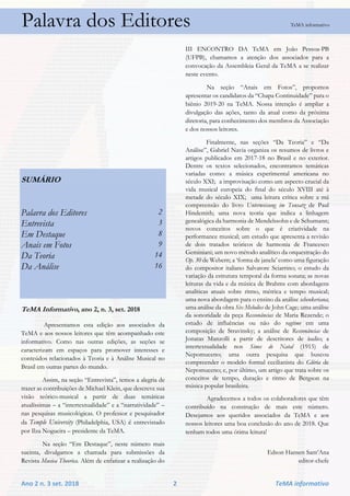 Ano 2 n. 3 set. 2018 2 TeMA informativo
Palavra dos Editores TeMA informativo
SUMÁRIO
Palavra dos Editores 2
Entrevista 3
Em Destaque 8
Anais em Fotos 9
Da Teoria 14
Da Análise 16
TeMA Informativo, ano 2, n. 3, set. 2018
Apresentamos esta edição aos associados da
TeMA e aos nossos leitores que têm acompanhado este
informativo. Como nas outras edições, as seções se
caracterizam em espaços para promover interesses e
conteúdos relacionados à Teoria e à Análise Musical no
Brasil em outras partes do mundo.
Assim, na seção “Entrevista”, temos a alegria de
trazer as contribuições de Michael Klein, que descreve sua
visão teórico-musical a partir de duas temáticas
atualíssimas – a “intertextualidade” e a “narratividade” –
nas pesquisas musicológicas. O professor e pesquisador
da Temple University (Philadelphia, USA) é entrevistado
por Ilza Nogueira – presidente da TeMA.
Na seção “Em Destaque”, neste número mais
sucinta, divulgamos a chamada para submissões da
Revista Musica Theorica. Além de enfatizar a realização do
III ENCONTRO DA TeMA em João Pessoa-PB
(UFPB), chamamos a atenção dos associados para a
convocação da Assembleia Geral da TeMA a se realizar
neste evento.
Na seção “Anais em Fotos”, propomos
apresentar os candidatos da “Chapa Continuidade” para o
biênio 2019-20 na TeMA. Nossa intenção é ampliar a
divulgação das ações, tanto da atual como da próxima
diretoria, para conhecimento dos membros da Associação
e dos nossos leitores.
Finalmente, nas seções “Da Teoria” e “Da
Análise”, Gabriel Navia organiza os resumos de livros e
artigos publicados em 2017-18 no Brasil e no exterior.
Dentre os textos selecionados, encontramos temáticas
variadas como: a música experimental americana no
século XXI; a improvisação como um aspecto crucial da
vida musical europeia do final do século XVIII até à
metade do século XIX; uma leitura crítica sobre a má
compreensão do livro Unterweisung im Tonsatz de Paul
Hindemith; uma nova teoria que indica a linhagem
genealógica da harmonia de Mendelssohn e de Schumann;
novos conceitos sobre o que é criatividade na
performance musical; um estudo que apresenta a revisão
de dois tratados teóricos de harmonia de Francesco
Geminiani; um novo método analítico da orquestração do
Op. 30 de Webern; a ‘forma de janela’ como uma figuração
do compositor italiano Salvatore Sciarrino; o estudo da
variação da estrutura temporal da forma sonata; as novas
leituras da vida e da música de Brahms com abordagens
analíticas atuais sobre ritmo, métrica e tempo musical;
uma nova abordagem para o ensino da análise schenkeriana;
uma análise da obra Six Melodies de John Cage; uma análise
da sonoridade da peça Ressonâncias de Maria Rezende; o
estudo de influências ou não do ragtime em uma
composição de Stravinsky; a análise de Ressonâncias de
Jonatas Manzolli a partir de descritores de áudio; a
intertextualidade nos Sinos de Natal (1915) de
Nepomuceno; uma outra pesquisa que buscou
compreender o modelo formal cecilianista do Glória de
Nepomuceno; e, por último, um artigo que trata sobre os
conceitos de tempo, duração e ritmo de Bergson na
música popular brasileira.
Agradecemos a todos os colaboradores que têm
contribuído na construção de mais este número.
Desejamos aos queridos associados da TeMA e aos
nossos leitores uma boa conclusão do ano de 2018. Que
tenham todos uma ótima leitura!
Edson Hansen Sant’Ana
editor-chefe
 