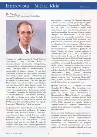 Entrevista [Michael Klein] TeMA informativo
Ano 2 n. 3 set. 2018 3 TeMA informativo
Ilza Nogueira
Presidente da TeMA entrevistando Michael Klein
Professor de estudos musicais da Temple University
(Philadelphia, USA), Michael Klein é
internacionalmente reconhecido, principalmente,
pela sua produção em duas temáticas que apresentam
estreita correlação entre si: intertextualidade e
narratividade no discurso musical. No seu livro
Intertextuality in Western Art Music (Indiana University
Press, 2005), o último capítulo – (“Narrativity and
Intertext”) explicita essa convergência numa análise
da Sinfonia n. 4 de Lutoslawski. Dez anos após, em
Music and the Crises of the Modern Subject (Indiana
University Press, 2015), Klein aborda a música dos
séculos XIX e XX sob uma perspectiva lacaniana, e
revisita a interrelação entre os dois temas no capítulo
“Postmodern Quotation, the Signifying Chain, and
the Erasure of History”. Outro trabalho importante,
onde Klein se destaca como editor (ao lado de
Nicholas Reyland), é o livro Music and Narrative since
1900 (Indiana University Press, 2013), cujo capítulo
de abertura, “Musical Story”, é de sua autoria.
Seu próximo livro (Études: Chopin and the Problem of
Narration (uma provável publicação da Indiana
University Press) focaliza a música e a literatura,
sendo Chopin a figura central. Um dos estudos
preliminares desse livro – “Chopin Fragments:
Narrative Voice in the First Ballade” – estará
publicado ainda este ano, na edição de verão do
periódico 19th-Century Music. Também preliminares
ao livro, são dois ensaios sobre música e literatura
que integrarão a coletânea The Edinburgh Companion to
Literature and Music (University of Edinburgh Press, Delia
da Sousa Correa, ed.). “Intertextuality, Topic Theory,
and the Open Text” revisita o antigo tema,
demonstrando que a ideia de Kristeva implica num
tipo de subjetividade fragmentada. O outro ensaio –
“Origins and Destinations” – é um estudo
aprofundado do sub-enredo musical do romance
Cloud Atlas (David Mitchell, 2004), que ilustra, como
personalidades, assim como a música, podem fundir-
se pela cultura. Um terceiro ensaio preliminar desse
volume – “A Narrative of Dreams: Chopin’s
Polonaise-Fantaisie” – encontra-se publicado em
Musica Theorica, no volume temático dedicado à
Narratividade (vol. 2, n. 2, 2017). A música de
Lutosławski, tema da sua tese de Doutorado (A
Theoretical Study of the Late Music of Witold Lutosławski:
New Interactions of Pitch, Rhythm, and Form) defendida
em 1995 na Universidade Estadual de New York em
Buffalo, ainda é constante em seus recentes estudos.
Um ensaio sobre o compositor polonês fará parte da
coletânea Lutosławski’s Worlds (Boydell Press, 2018):
“Lutosławski’s String Quartet: Mourning,
Melancholia, and Modern Subjectivity”. Neste, o
famoso ensaio de Freud “Trauer und Melancholie”
(1917) é ponto de partida para a compreensão da
grande fragmentação que caracteriza a obra.
Quando convidado ao I Congresso da TeMA
(Salvador, 2014), Michael Klein foi acolhido como
associado honorário, e prestigiou a fundação do
grupo de estudos sobre “Narratividade e
Narratografia na Música Brasileira”. Na produção
literária daquele evento (O Pensamento Musical Criativo:
Teoria, Análise e os Desafios Interpretativos da Atualidade,
UFBA, 2015), sobressai seu capítulo “Música e
Narrativa desde 1900: O Desafio Hermenêutico da
Análise Contemporânea”, traduzido ao português
por Alex Pochat.
Nesta entrevista, Ilza Nogueira destaca tópicos dos
temas que revelaram Klein no cenário internacional
da teoria analítica da música – intertextualidade e
narratividade –, tendo em vista que estes temas e seus
cruzamentos vêm reflorescendo em pesquisas
teóricas no Brasil, principalmente em estudos
analíticos do repertório brasileiro. Considerando que
Entrevista [Michael Klein] TeMA informativo
 