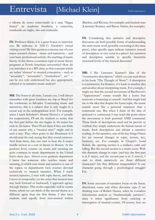 Entrevista [Michael Klein] TeMA informativo
Ano 2 n. 3 set. 2018 4 TeMA informativo
o idioma do nosso entrevistado já é uma “língua
franca” na academia brasileira, a entrevista,
conduzida em inglês, não será traduzida.
IN: Professor Klein, it is a great honor to interview
you. Be welcome in TeMA’s Newsletter’s virtual
visiting room! My first question concerns one of your
major research themes - music and narrativity – and
your basic professional activity: the teaching of music
theory. Is this theme a common topic in music theory
programs at North-American universities? How do
you introduce it in a MT class, so that concepts which
are rather ‘abstract’ to musical conception – such as
“actoriality”, “actantiality”, “markedness”, etc.” –
can be not only understood but also appropriately
referred to in narrative music analysis?
MK: The honor is all mine, I assure you. I will always
remember with great fondness my trip to Brazil for
the conference in Salvador. Concerning music and
narrativity, this is a subject that is only taught in a
casual way at the undergraduate level. For example,
when I teach Schubert’s Moment Musical n. 6 (usually
for suspensions), I’ll ask the students to notice that
the first part before the trio begins in Ab major but
ends in Ab minor. Then I’ll ask them if they can think
of any reason why a “musical story” might end in
such a way. They often point to the Dominant 4/2
chords near the end, saying that they sound ominous.
And from there, they can start to hear the E-major
middle section as a sort of dream or illusion. At the
graduate level, courses on music and meaning are
quite common in music departments in the United
States these days. Almost every graduate department
I know has someone who teaches music and
meaning, in which case music and narrative is one of
the topics; or departments have courses devoted
exclusively to musical narrative. When I teach
musical narrative, I start with topic theory, and then
I move to temporality (or the sense that musical time
may look forward or backward). I approach agency
through themes. This works especially well in sonata
forms, where we can think of the second theme as a
different agent than the first theme. I also have
students read equally from non-musical writers
(Barthes, and Ricoeur, for example) and musical ones
(Lawrence Kramer, and Byron Almén, for example).
IN: Considering that narrative and descriptive
discourses are both possible forms of understanding
the same music work (possibly coexisting in the same
piece), what specific signs indicate narration instead
of description or vice-versa in a piece? Are narration
and description suitable to specific hierarchic
structural levels of the musical discourse?
MK: I like Lawrence Kramer’s idea of the
“constructive description,” which you can read about
in his book “The Thought of Music”. A description
is constructive, for Kramer, if it leads to another idea
and another about interpreting music. For example, I
might say that the second movement of Beethoven’s
“Appassionata” sonata sounds like a hymn that
someone is humming to oneself. And this might lead
me to the idea that despite the hymn topic, the music
sounds more like a personal statement than a
communal one. But when I think of the idea of
personal vs. communal, I may reach the point where
the movement is both personal AND communal.
These kinds of descriptions need not be proven or
verified; they simply underscore the human nature of
music. Such descriptions can inform a narrative
reading. As for narrative, one of the key things I listen
for are unusual changes in topic, texture, key,
harmony, etc. For example, in Chopin’s Second
Ballade, the opening section is a siciliano, calm and
lulling. But the second section is a storm scene. With
this dramatic change in topic (and key: the first part
is in F major, and the second part is in A minor), I
start to think narratively: are these different
characters? Are they different temporalities? Is one
character going through a psychological struggle?
Etc.
IN: Some accounts of narration focus on the linear,
directional, cause and effect discourse type (I am
thinking now of Robert Hatten, when he considers
Schenkerian analysis as “fundamentally narrative”,
since it infers significance from ordering or
interruption of musical events). Of course, here we
 