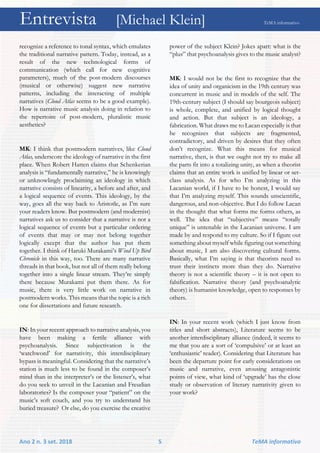 Entrevista [Michael Klein] TeMA informativo
Ano 2 n. 3 set. 2018 5 TeMA informativo
recognize a reference to tonal syntax, which emulates
the traditional narrative pattern. Today, instead, as a
result of the new technological forms of
communication (which call for new cognitive
parameters), much of the post-modern discourses
(musical or otherwise) suggest new narrative
patterns, including the interacting of multiple
narratives (Cloud Atlas seems to be a good example).
How is narrative music analysis doing in relation to
the repertoire of post-modern, pluralistic music
aesthetics?
MK: I think that postmodern narratives, like Cloud
Atlas, underscore the ideology of narrative in the first
place. When Robert Hatten claims that Schenkerian
analysis is “fundamentally narrative,” he is knowingly
or unknowlingly proclaiming an ideology in which
narrative consists of linearity, a before and after, and
a logical sequence of events. This ideology, by the
way, goes all the way back to Aristotle, as I’m sure
your readers know. But postmodern (and modernist)
narratives ask us to consider that a narrative is not a
logical sequence of events but a particular ordering
of events that may or may not belong together
logically except that the author has put them
together. I think of Haruki Murakami’s Wind Up Bird
Chronicle in this way, too. There are many narrative
threads in that book, but not all of them really belong
together into a single linear stream. They’re simply
there because Murakami put them there. As for
music, there is very little work on narrative in
postmodern works. This means that the topic is a rich
one for dissertations and future research.
IN: In your recent approach to narrative analysis, you
have been making a fertile alliance with
psychoanalysis. Since subjectivation is the
‘watchword’ for narrativity, this interdisciplinary
bypass is meaningful. Considering that the narrative’s
station is much less to be found in the composer’s
mind than in the interpreter’s or the listener’s, what
do you seek to unveil in the Lacanian and Freudian
laboratories? Is the composer your “patient” on the
music’s soft couch, and you try to understand his
buried treasure? Or else, do you exercise the creative
power of the subject Klein? Jokes apart: what is the
“plus” that psychoanalysis gives to the music analyst?
MK: I would not be the first to recognize that the
idea of unity and organicism in the 19th century was
concurrent in music and in models of the self. The
19th-century subject (I should say bourgeois subject)
is whole, complete, and unified by logical thought
and action. But that subject is an ideology, a
fabrication. What draws me to Lacan especially is that
he recognizes that subjects are fragmented,
contradictory, and driven by desires that they often
don’t recognize. What this means for musical
narrative, then, is that we ought not try to make all
the parts fit into a totalizing unity, as when a theorist
claims that an entire work is unified by linear or set-
class analysis. As for who I’m analyzing in this
Lacanian world, if I have to be honest, I would say
that I’m analyzing myself. This sounds unscientific,
dangerous, and non-objective. But I do follow Lacan
in the thought that what forms me forms others, as
well. The idea that “subjective” means “totally
unique” is untenable in the Lacanian universe. I am
made by and respond to my culture. So if I figure out
something about myself while figuring out something
about music, I am also discovering cultural forms.
Basically, what I’m saying is that theorists need to
trust their instincts more than they do. Narrative
theory is not a scientific theory – it is not open to
falsification. Narrative theory (and psychoanalytic
theory) is humanist knowledge, open to responses by
others.
IN: In your recent work (which I just know from
titles and short abstracts), Literature seems to be
another interdisciplinary alliance (indeed, it seems to
me that you are a sort of ‘compulsive’ or at least an
‘enthusiastic’ reader). Considering that Literature has
been the departure point for early considerations on
music and narrative, even arousing antagonistic
points of view, what kind of ‘upgrade’ has the close
study or observation of literary narrativity given to
your work?
 