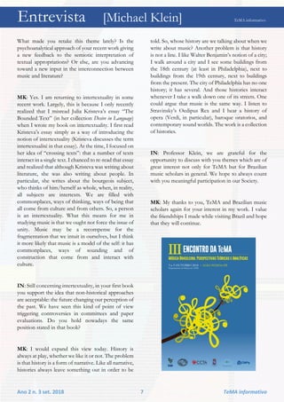 Entrevista [Michael Klein] TeMA informativo
Ano 2 n. 3 set. 2018 7 TeMA informativo
What made you retake this theme lately? Is the
psychoanalytical approach of your recent work giving
a new feedback to the semiotic interpretation of
textual appropriations? Or else, are you advancing
toward a new input in the interconnection between
music and literature?
MK: Yes. I am returning to intertextuality in some
recent work. Largely, this is because I only recently
realized that I misread Julia Kristeva’s essay “The
Bounded Text” (in her collection Desire in Language)
when I wrote my book on intertextuality. I first read
Kristeva’s essay simply as a way of introducing the
notion of intertextuality (Kristeva discusses the term
intertextualité in that essay). At the time, I focused on
her idea of “crossing texts”: that a number of texts
interact in a single text. I chanced to re-read that essay
and realized that although Kristeva was writing about
literature, she was also writing about people. In
particular, she writes about the bourgeois subject,
who thinks of him/herself as whole, when, in reality,
all subjects are intertexts. We are filled with
commonplaces, ways of thinking, ways of being that
all come from culture and from others. So, a person
is an intertextuality. What this means for me in
studying music is that we ought not force the issue of
unity. Music may be a recompense for the
fragmentation that we intuit in ourselves, but I think
it more likely that music is a model of the self: it has
commonplaces, ways of sounding and of
construction that come from and interact with
culture.
IN: Still concerning intertextuality, in your first book
you support the idea that non-historical approaches
are acceptable: the future changing our perception of
the past. We have seen this kind of point of view
triggering controversies in committees and paper
evaluations. Do you hold nowadays the same
position stated in that book?
MK: I would expand this view today. History is
always at play, whether we like it or not. The problem
is that history is a form of narrative. Like all narrative,
histories always leave something out in order to be
told. So, whose history are we talking about when we
write about music? Another problem is that history
is not a line. I like Walter Benjamin’s notion of a city;
I walk around a city and I see some buildings from
the 18th century (at least in Philadelphia), next to
buildings from the 19th century, next to buildings
from the present. The city of Philadelphia has no one
history; it has several. And those histories interact
whenever I take a walk down one of its streets. One
could argue that music is the same way. I listen to
Stravinsky’s Oedipus Rex and I hear a history of
opera (Verdi, in particular), baroque oratorios, and
contemporary sound worlds. The work is a collection
of histories.
IN: Professor Klein, we are grateful for the
opportunity to discuss with you themes which are of
great interest not only for TeMA but for Brazilian
music scholars in general. We hope to always count
with you meaningful participation in our Society.
MK: My thanks to you, TeMA and Brazilian music
scholars again for your interest in my work. I value
the friendships I made while visiting Brazil and hope
that they will continue.
 