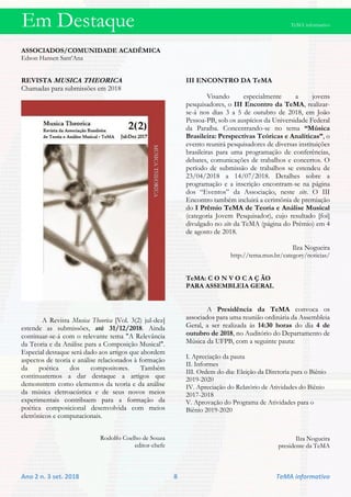 Em Destaque TeMA informativo
Ano 2 n. 3 set. 2018 8 TeMA informativo
ASSOCIADOS/COMUNIDADE ACADÊMICA
Edson Hansen Sant’Ana
REVISTA MUSICA THEORICA
Chamadas para submissões em 2018
A Revista Musica Theorica [Vol. 3(2) jul-dez]
estende as submissões, até 31/12/2018. Ainda
continuar-se-á com o relevante tema "A Relevância
da Teoria e da Análise para a Composição Musical".
Especial destaque será dado aos artigos que abordem
aspectos de teoria e análise relacionados à formação
da poética dos compositores. Também
continuaremos a dar destaque a artigos que
demonstrem como elementos da teoria e da análise
da música eletroacústica e de seus novos meios
experimentais contribuem para a formação da
poética composicional desenvolvida com meios
eletrônicos e computacionais.
Rodolfo Coelho de Souza
editor-chefe
III ENCONTRO DA TeMA
Visando especialmente a jovens
pesquisadores, o III Encontro da TeMA, realizar-
se-á nos dias 3 a 5 de outubro de 2018, em João
Pessoa-PB, sob os auspícios da Universidade Federal
da Paraíba. Concentrando-se no tema “Música
Brasileira: Perspectivas Teóricas e Analíticas”, o
evento reunirá pesquisadores de diversas instituições
brasileiras para uma programação de conferências,
debates, comunicações de trabalhos e concertos. O
período de submissão de trabalhos se estendeu de
23/04/2018 a 14/07/2018. Detalhes sobre a
programação e a inscrição encontram-se na página
dos “Eventos” da Associação, neste site. O III
Encontro também incluirá a cerimônia de premiação
do I Prêmio TeMA de Teoria e Análise Musical
(categoria Jovem Pesquisador), cujo resultado [foi]
divulgado no site da TeMA (página do Prêmio) em 4
de agosto de 2018.
Ilza Nogueira
http://tema.mus.br/category/noticias/
TeMA: C O N V O C A Ç ÃO
PARA ASSEMBLEIA GERAL
A Presidência da TeMA convoca os
associados para uma reunião ordinária da Assembleia
Geral, a ser realizada às 14:30 horas do dia 4 de
outubro de 2018, no Auditório do Departamento de
Música da UFPB, com a seguinte pauta:
I. Apreciação da pauta
II. Informes
III. Ordem do dia: Eleição da Diretoria para o Biênio
2019-2020
IV. Apreciação do Relatório de Atividades do Biênio
2017-2018
V. Aprovação do Programa de Atividades para o
Biênio 2019-2020
Ilza Nogueira
presidente da TeMA
 