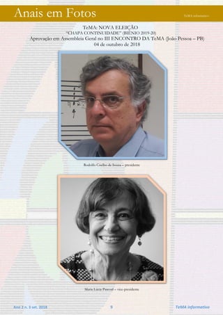 Ano 2 n. 3 set. 2018 9 TeMA informativo
Anais em Fotos TeMA informativo
TeMA: NOVA ELEIÇÃO
“CHAPA CONTINUIDADE” (BIÊNIO 2019-20)
Aprovação em Assembleia Geral no III ENCONTRO DA TeMA (João Pessoa – PB)
04 de outubro de 2018
Rodolfo Coelho de Souza – presidente
Maria Lúcia Pascoal – vice-presidente
 