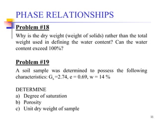 11
PHASE RELATIONSHIPS
Problem #18
Why is the dry weight (weight of solids) rather than the total
weight used in defining the water content? Can the water
content exceed 100%?
Problem #19
A soil sample was determined to possess the following
characteristics: Gs =2.74, e = 0.69, w = 14 %
DETERMINE
a) Degree of saturation
b) Porosity
c) Unit dry weight of sample
 