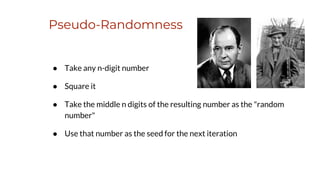 Pseudo-Randomness
● Take any n-digit number
● Square it
● Take the middle n digits of the resulting number as the "random
number"
● Use that number as the seed for the next iteration
 