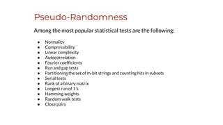 Pseudo-Randomness
Among the most popular statistical tests are the following:
● Normality
● Compressibility
● Linear complexity
● Autocorrelation
● Fourier coefficients
● Run and gap tests
● Partitioning the set of m-bit strings and counting hits in subsets
● Serial tests
● Rank of a binary matrix
● Longest run of 1's
● Hamming weights
● Random walk tests
● Close pairs
 