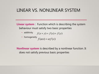 LINEAR VS. NONLINEAR SYSTEM
Linear system : Function which is describing the system
behaviour must satisfy two basic properties
• additivity
• homogeneity
Nonlinear system is described by a nonlinear function. It
does not satisfy previous basic properties
)()()( yfxfyxf 
)()( xfxf  
 