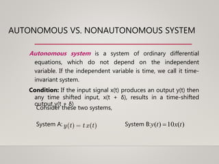AUTONOMOUS VS. NONAUTONOMOUS SYSTEM
Autonomous system is a system of ordinary differential
equations, which do not depend on the independent
variable. If the independent variable is time, we call it time-
invariant system.
Condition: If the input signal x(t) produces an output y(t) then
any time shifted input, x(t + δ), results in a time-shifted
output y(t + δ)
Consider these two systems,
System A: System B: )(10)( txty 
 