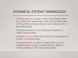 DYNAMICAL SYSTEMS TERMINOLOGY
• A phase space is a space in which all possible states
of a system are represented, with each possible state
of the system corresponding to one unique point in
the phase space.
• The phase space of a two-dimensional system is
called a phase plane.
• A phase curve is a plot of the solution of equations of
motion in a phase space.
• A phase portrait is a plot of single phase curve or
multiple phase curves corresponding to different
initial conditions in the same phase plane.
 