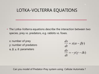 18
LOTKA-VOLTERRA EQUATIONS
• The Lotka-Volterra equations describe the interaction between two
species, prey vs. predators, e.g. rabbits vs. foxes.
x: number of prey
y: number of predators
α, β, γ, δ: parameters
)(
)(
xy
dt
dy
yx
dt
dx




Can you model of Predator-Prey system using Cellular Automata ?
 