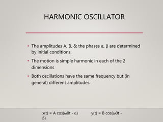 HARMONIC OSCILLATOR
• The amplitudes A, B, & the phases α, β are determined
by initial conditions.
• The motion is simple harmonic in each of the 2
dimensions
• Both oscillations have the same frequency but (in
general) different amplitudes.
x(t) = A cos(ω0t - α) y(t) = B cos(ω0t -
β)
 