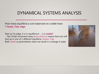 DYNAMICAL SYSTEMS ANALYSIS
How many equilibria a coin balanced on a table have
? Heads, Tails, Edge
Start on its edge, it is in equilibrium … is it stable?
… No! Small movement away (perturbation) means that coin will
end up in one of 2 different equilibria: Heads/ Tails.
Both stable as perturbation does not result in a change in state
 