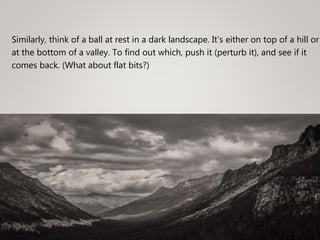 Similarly, think of a ball at rest in a dark landscape. It’s either on top of a hill or
at the bottom of a valley. To find out which, push it (perturb it), and see if it
comes back. (What about flat bits?)
 