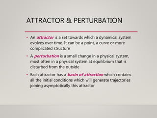 ATTRACTOR & PERTURBATION
• An attractor is a set towards which a dynamical system
evolves over time. It can be a point, a curve or more
complicated structure
• A perturbation is a small change in a physical system,
most often in a physical system at equilibrium that is
disturbed from the outside
• Each attractor has a basin of attraction which contains
all the initial conditions which will generate trajectories
joining asymptotically this attractor
 