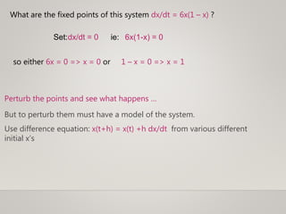 What are the fixed points of this system dx/dt = 6x(1 – x) ?
so either 6x = 0 => x = 0 or 1 – x = 0 => x = 1
Set:dx/dt = 0 ie: 6x(1-x) = 0
But to perturb them must have a model of the system.
Use difference equation: x(t+h) = x(t) +h dx/dt from various different
initial x’s
Perturb the points and see what happens …
 