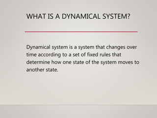 WHAT IS A DYNAMICAL SYSTEM?
Dynamical system is a system that changes over
time according to a set of fixed rules that
determine how one state of the system moves to
another state.
 
