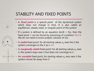 STABILITY AND FIXED POINTS
• A fixed point is a special point of the dynamical system
which does not change in time. It is also called an
equilibrium, steady-state, or singular point of the system.
• If a system is defined by an equation dx/dt = f(x), then the
fixed point 𝑥 can be found by examining of condition f( 𝑥)=0.
We do not need to know analytic solution of x(t).
• A stable fixed point: for all starting values x0 near the 𝑥 the
system converges to the 𝑥 as t→∞.
• A marginally stable fixed point: for all starting values x0 near
𝑥, the system stays near 𝑥 but does not converge to 𝑥 .
• An unstable fixed point: for starting values x0 very near 𝑥 the
system moves far away from 𝑥
 
