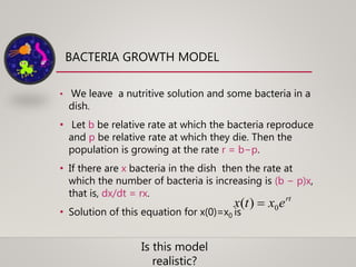 BACTERIA GROWTH MODEL
• We leave a nutritive solution and some bacteria in a
dish.
• Let b be relative rate at which the bacteria reproduce
and p be relative rate at which they die. Then the
population is growing at the rate r = b−p.
• If there are x bacteria in the dish then the rate at
which the number of bacteria is increasing is (b − p)x,
that is, dx/dt = rx.
• Solution of this equation for x(0)=x0 is
rt
extx 0)( 
Is this model
realistic?
 