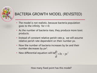 BACTERIA GROWTH MODEL (REVISITED)
• The model is not realistic, because bacteria population
goes to the infinity for r>0.
• As the number of bacteria rises, they produce more toxic
products.
• Instead of constant relative perish rate p, we will assume
relative perish rate dependent on their number px.
• Now the number of bacteria increases by bx and their
number decreases by px2.
• New differential equation will be 2
pxbx
dt
dx

How many fixed point has this model?
 