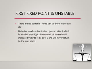 FIRST FIXED POINT IS UNSTABLE
• There are no bacteria, None can be born, None can
die
• But after small contamination (perturbation) which
is smaller than b/p, the number of bacteria will
increase by dx/dt = bx-px2>0 and will never return
to the zero state.
 