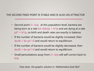 THE SECOND FIXED POINT IS STABLE AND IS ALSO AN ATTRACTOR
• Second point 𝑥= b/p, at this population level, bacteria are
being born at a rate b 𝑥=b(b/p) = b2/p and are dying at a rate
p 𝑥2 = b2/p, so birth and death rates are exactly in balance.
• If the number of bacteria would be slightly increased, then
dx/dt = bx-px2<0 and would return to equilibrium.
• If the number of bacteria would be slightly decreased, then
dx/dt = bx-px2>0 and would return to equilibrium.
• Small perturbations away from 𝑥= b/p will self-correct back to
b/p.
How does the graphic solution in Mathematica look like?
 