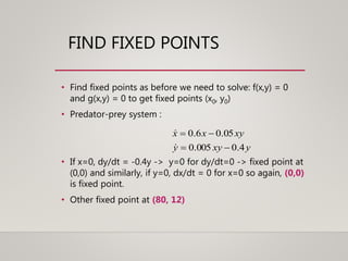 FIND FIXED POINTS
• Find fixed points as before we need to solve: f(x,y) = 0
and g(x,y) = 0 to get fixed points (x0, y0)
• Predator-prey system :
• If x=0, dy/dt = -0.4y -> y=0 for dy/dt=0 -> fixed point at
(0,0) and similarly, if y=0, dx/dt = 0 for x=0 so again, (0,0)
is fixed point.
• Other fixed point at (80, 12)
yxyy
xyxx
4.0005.0
05.06.0




 