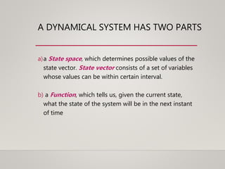 A DYNAMICAL SYSTEM HAS TWO PARTS
a)a State space, which determines possible values of the
state vector. State vector consists of a set of variables
whose values can be within certain interval.
b) a Function, which tells us, given the current state,
what the state of the system will be in the next instant
of time
 