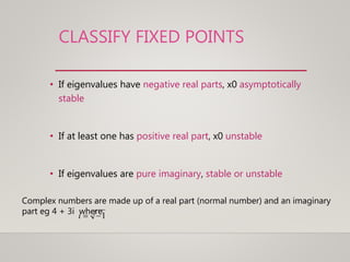 CLASSIFY FIXED POINTS
• If eigenvalues have negative real parts, x0 asymptotically
stable
• If at least one has positive real part, x0 unstable
• If eigenvalues are pure imaginary, stable or unstable
Complex numbers are made up of a real part (normal number) and an imaginary
part eg 4 + 3i where1i
 
