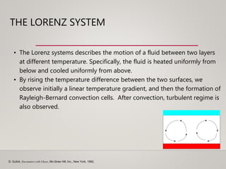 THE LORENZ SYSTEM
D. Gulick, Encounters with Chaos, Mc-Graw Hill, Inc., New York, 1992.
• The Lorenz systems describes the motion of a fluid between two layers
at different temperature. Specifically, the fluid is heated uniformly from
below and cooled uniformly from above.
• By rising the temperature difference between the two surfaces, we
observe initially a linear temperature gradient, and then the formation of
Rayleigh-Bernard convection cells. After convection, turbulent regime is
also observed.
 