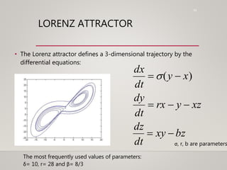 53
LORENZ ATTRACTOR
• The Lorenz attractor defines a 3-dimensional trajectory by the
differential equations:
dx
dt
 (y  x)
dy
dt
 rx  y  xz
dz
dt
 xy  bz
σ, r, b are parameters
The most frequently used values of parameters:
δ= 10, r= 28 and β= 8/3
 