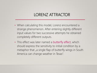 LORENZ ATTRACTOR
• When calculating this model, Lorenz encountered a
strange phenomenon. After entering slightly different
input values for two successive attempts he obtained
completely different outputs.
• This effect was later named a butterfly effect, which
should express the sensitivity to initial condition by a
metaphor that „a single flap of butterfly wings in South
America can change weather in Texas“.
 