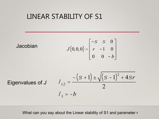 LINEAR STABILITY OF S1
Jacobian
Eigenvalues of J l1,2 =
- s +1( )± s -1( )2
+ 4sr
2
l3 = -b
J 0,0,0( ) =
-s s 0
r -1 0
0 0 - b
é
ë
ê
ê
ê
ù
û
ú
ú
ú
What can you say about the Linear stability of S1 and parameter r
 