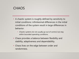 CHAOS
• A chaotic system is roughly defined by sensitivity to
initial conditions: infinitesimal differences in the initial
conditions of the system result in large differences in
behavior.
• Chaotic systems do not usually go out of control, but stay
within bounded operating conditions.
• Chaos provides a balance between flexibility and
stability, adaptiveness and dependability.
• Chaos lives on the edge between order and
randomness.
 