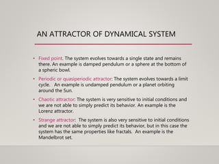 AN ATTRACTOR OF DYNAMICAL SYSTEM
• Fixed point. The system evolves towards a single state and remains
there. An example is damped pendulum or a sphere at the bottom of
a spheric bowl.
• Periodic or quasiperiodic attractor: The system evolves towards a limit
cycle. An example is undamped pendulum or a planet orbiting
around the Sun.
• Chaotic attractor: The system is very sensitive to initial conditions and
we are not able to simply predict its behavior. An example is the
Lorenz attractor.
• Strange attractor: The system is also very sensitive to initial conditions
and we are not able to simply predict its behavior, but in this case the
system has the same properties like fractals. An example is the
Mandelbrot set.
 