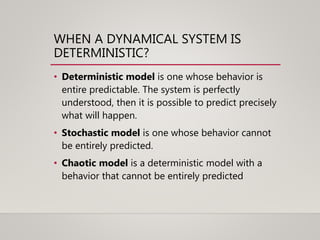 WHEN A DYNAMICAL SYSTEM IS
DETERMINISTIC?
• Deterministic model is one whose behavior is
entire predictable. The system is perfectly
understood, then it is possible to predict precisely
what will happen.
• Stochastic model is one whose behavior cannot
be entirely predicted.
• Chaotic model is a deterministic model with a
behavior that cannot be entirely predicted
 