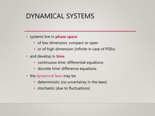 DYNAMICAL SYSTEMS
• systems live in phase space
• of low dimension, compact or open
• or of high dimension (infinite in case of PDEs)
• and develop in time
• continuous time: differential equations
• discrete time: difference equations
• the dynamical laws may be
• deterministic (no uncertainty in the laws)
• stochastic (due to fluctuations)
 